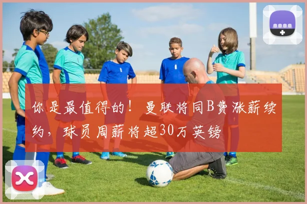 你是最值得的！曼联将同B费涨薪续约，球员周薪将超30万英镑