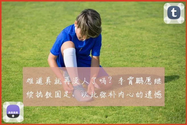 难道真就再没人了吗？李霄鹏愿继续执教国足，以此弥补内心的遗憾