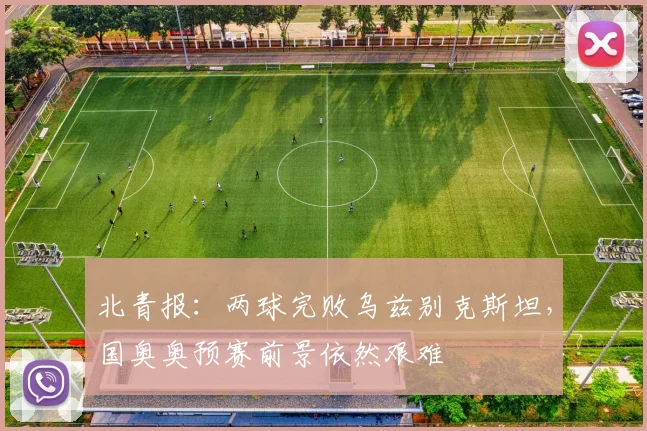 北青报：两球完败乌兹别克斯坦，国奥奥预赛前景依然艰难