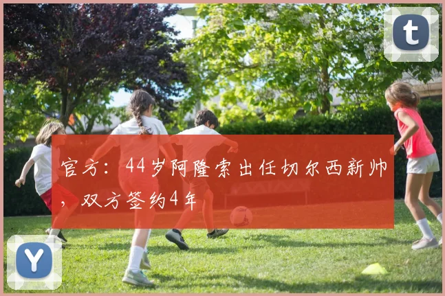 官方：44岁阿隆索出任切尔西新帅，双方签约4年