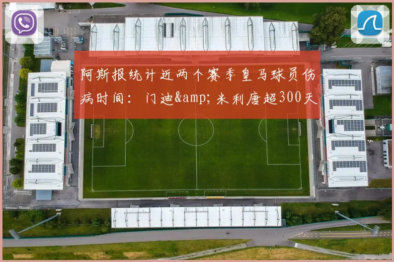 阿斯报统计近两个赛季皇马球员伤病时间：门迪&米利唐超300天