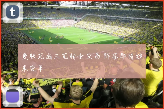 曼联完成三笔转会交易 阵容即将迎来变革
