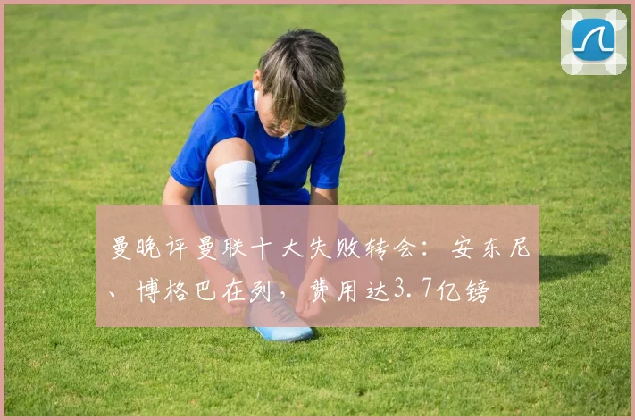 曼晚评曼联十大失败转会：安东尼、博格巴在列，费用达3.7亿镑