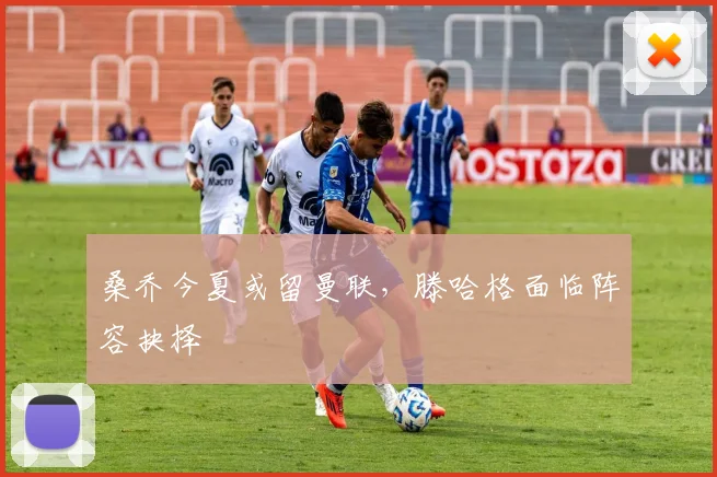 桑乔今夏或留曼联，滕哈格面临阵容抉择