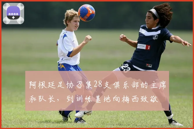 阿根廷足协召集28支俱乐部的主席和队长，到训练基地向梅西致敬