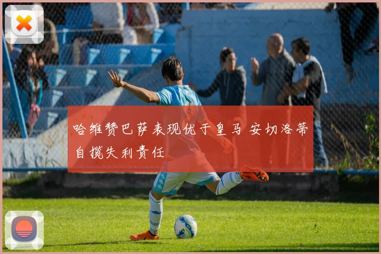 哈维赞巴萨表现优于皇马 安切洛蒂自揽失利责任