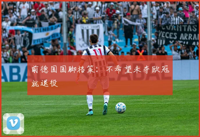 前德国国脚格策：不希望未夺欧冠就退役