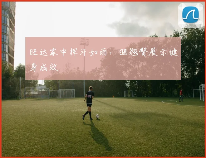 旺达家中挥汗如雨，晒翘臀展示健身成效