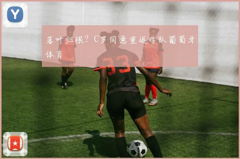 落叶归根？C罗同意重返母队葡萄牙体育