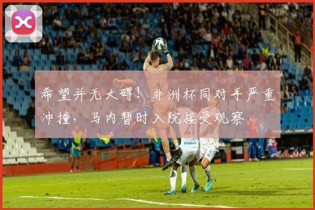 希望并无大碍！非洲杯同对手严重冲撞，马内暂时入院接受观察