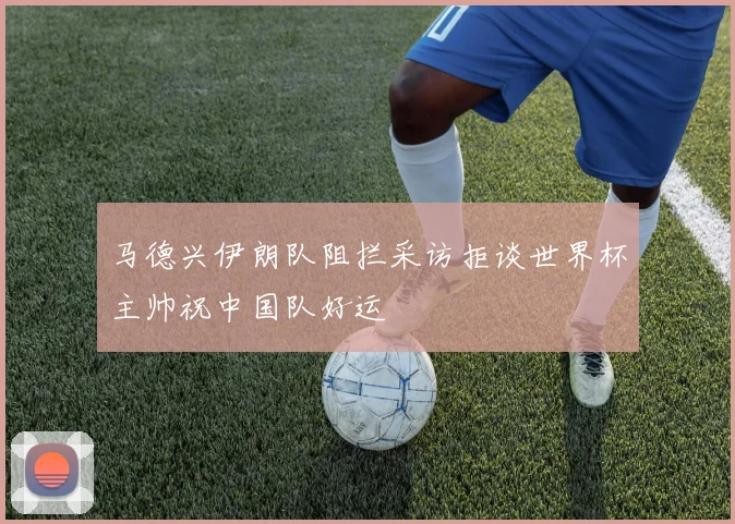 马德兴伊朗队阻拦采访拒谈世界杯主帅祝中国队好运