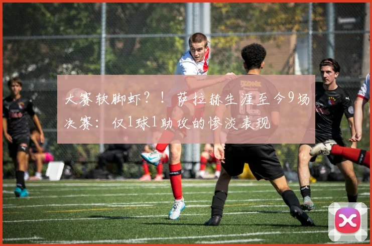 大赛软脚虾？！萨拉赫生涯至今9场决赛：仅1球1助攻的惨淡表现
