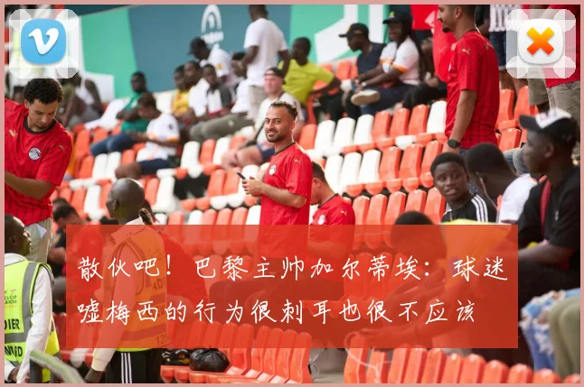 散伙吧！巴黎主帅加尔蒂埃：球迷嘘梅西的行为很刺耳也很不应该