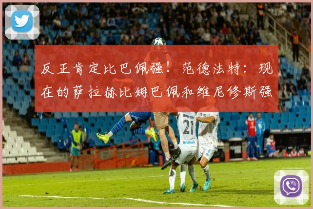 反正肯定比巴佩强！范德法特：现在的萨拉赫比姆巴佩和维尼修斯强