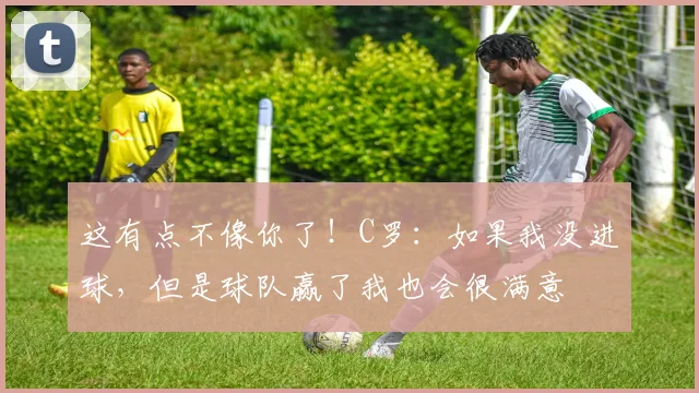 这有点不像你了！C罗：如果我没进球，但是球队赢了我也会很满意