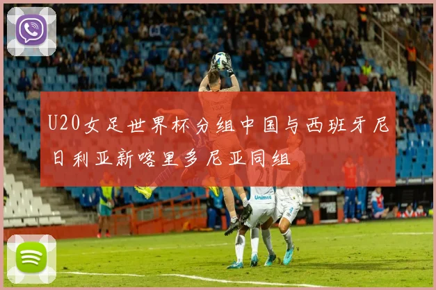 U20女足世界杯分组中国与西班牙尼日利亚新喀里多尼亚同组