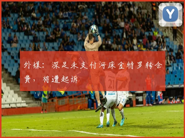 外媒：深足未支付河床金特罗转会费，将遭起诉