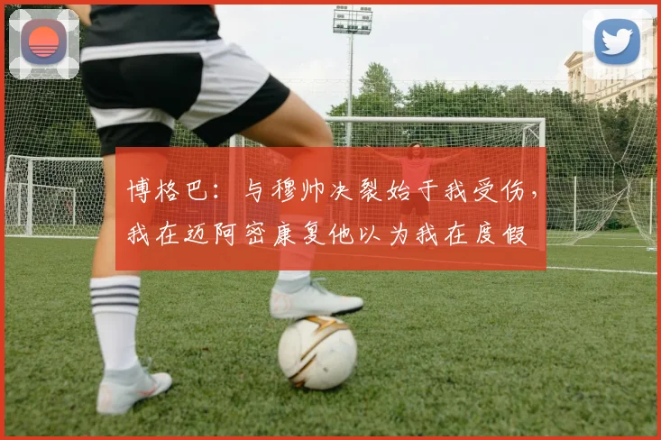 博格巴：与穆帅决裂始于我受伤，我在迈阿密康复他以为我在度假