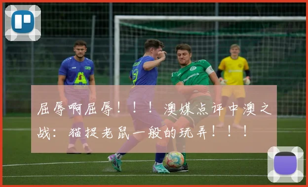 屈辱啊屈辱！！！澳媒点评中澳之战：猫捉老鼠一般的玩弄！！！