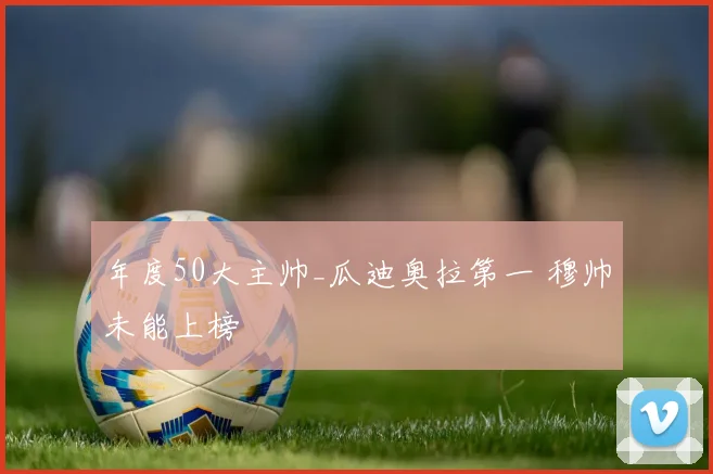 年度50大主帅_瓜迪奥拉第一 穆帅未能上榜