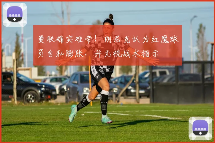 曼联确实难带！朗尼克认为红魔球员自私膨胀，并无视战术指示
