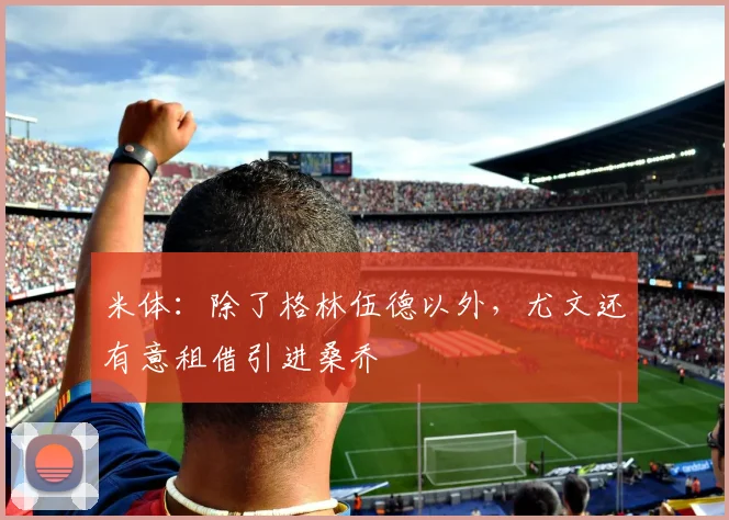 米体：除了格林伍德以外，尤文还有意租借引进桑乔