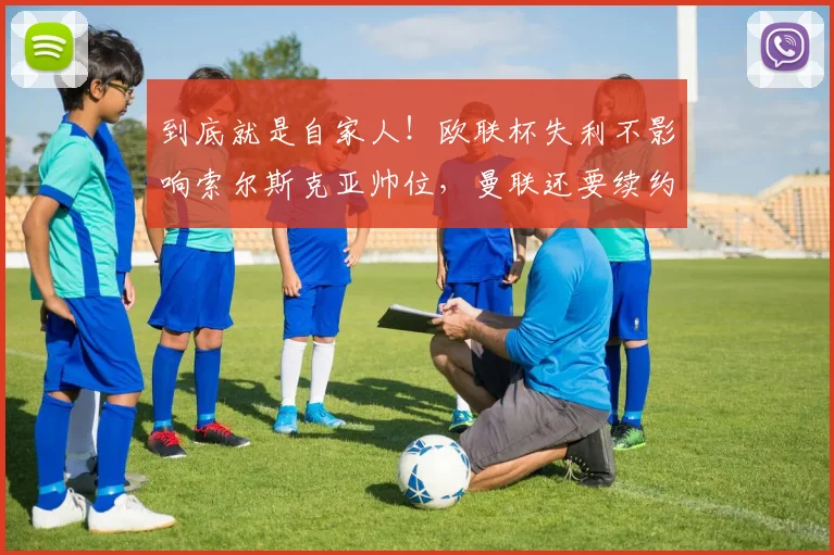 到底就是自家人！欧联杯失利不影响索尔斯克亚帅位，曼联还要续约