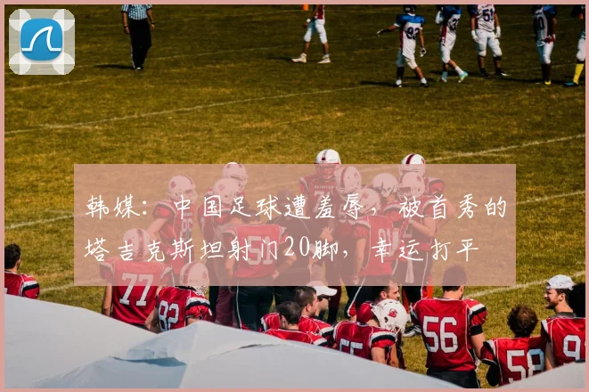 韩媒：中国足球遭羞辱，被首秀的塔吉克斯坦射门20脚，幸运打平