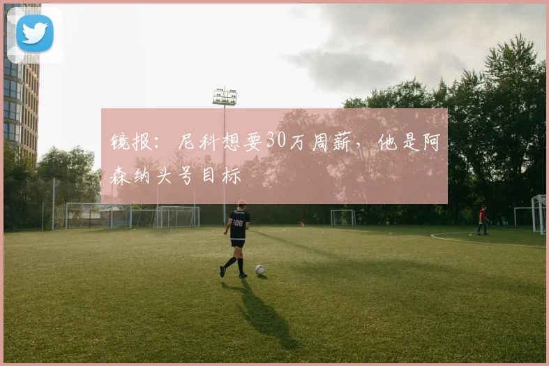 镜报：尼科想要30万周薪，他是阿森纳头号目标