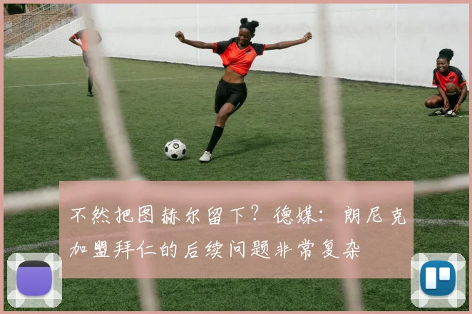 不然把图赫尔留下？德媒：朗尼克加盟拜仁的后续问题非常复杂