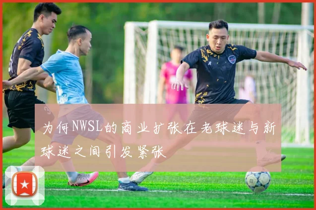 为何NWSL的商业扩张在老球迷与新球迷之间引发紧张