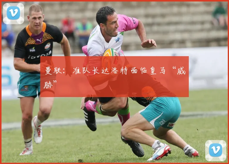 曼联：准队长达洛特面临皇马“威胁”