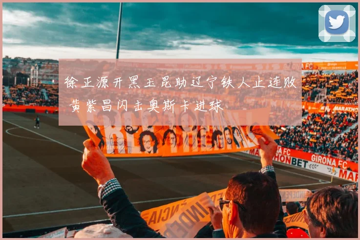 徐正源开黑玉昆助辽宁铁人止连败 黄紫昌闪击奥斯卡进球