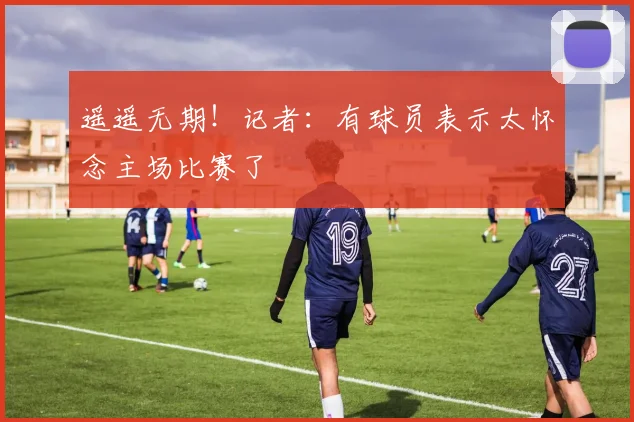 遥遥无期！记者：有球员表示太怀念主场比赛了