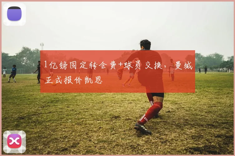 1亿镑固定转会费+球员交换，曼城正式报价凯恩