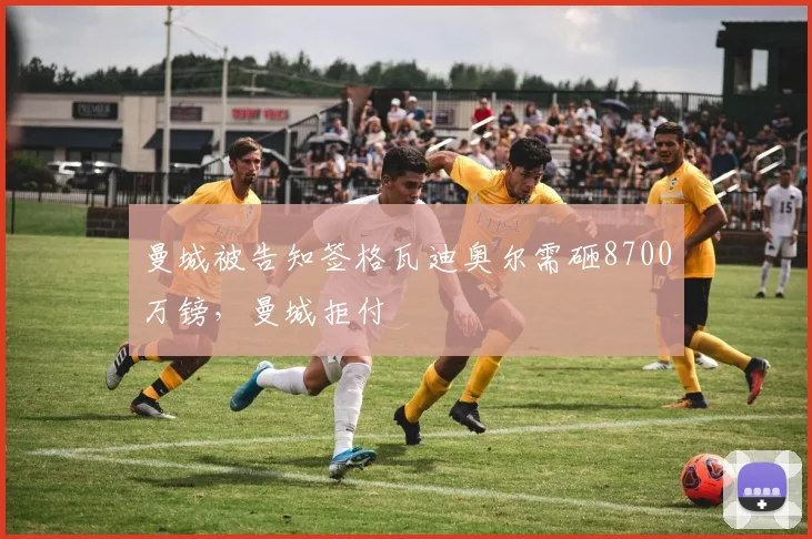 曼城被告知签格瓦迪奥尔需砸8700万镑，曼城拒付