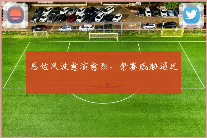 恩佐风波愈演愈烈，禁赛威胁逼近