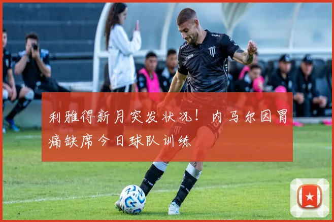 利雅得新月突发状况！内马尔因胃痛缺席今日球队训练