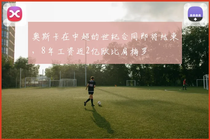 奥斯卡在中超的世纪合同即将结束，8年工资近2亿欧比肩梅罗