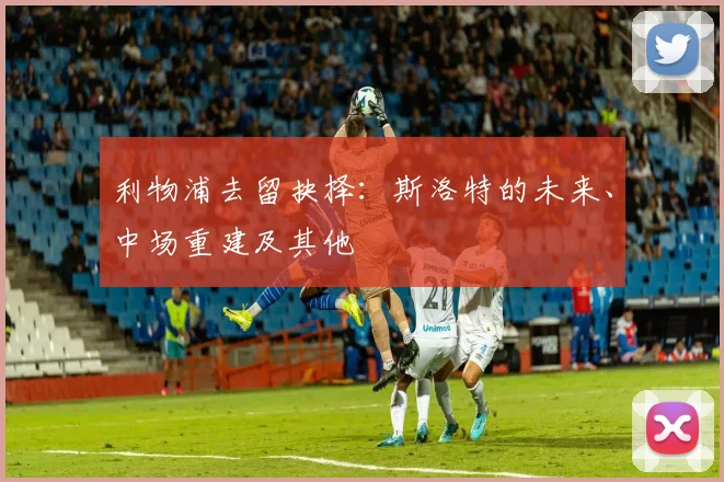 利物浦去留抉择：斯洛特的未来、中场重建及其他