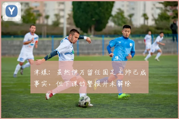 津媒：虽然伊万留任国足主帅已成事实，但下课的警报并未解除