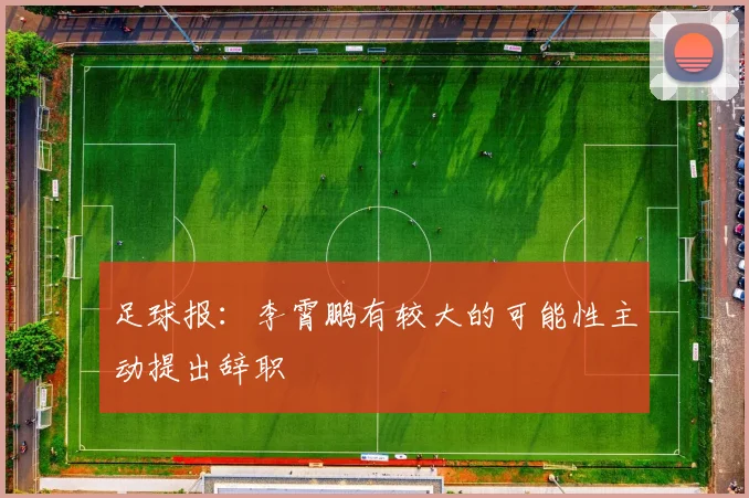 足球报：李霄鹏有较大的可能性主动提出辞职