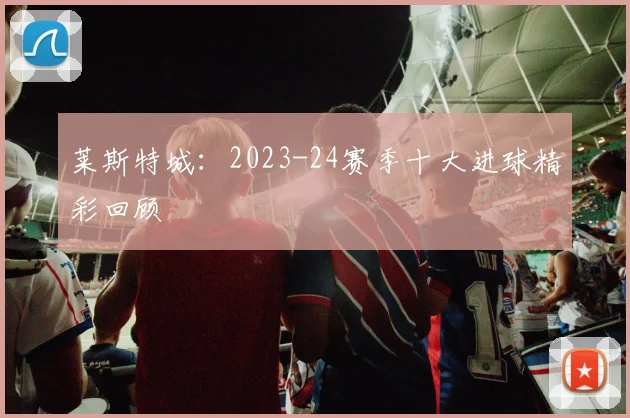 莱斯特城：2023-24赛季十大进球精彩回顾