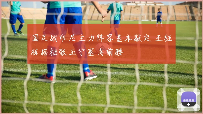 国足战印尼主力阵容基本敲定 王钰栋搭档张玉宁塞鸟前腰