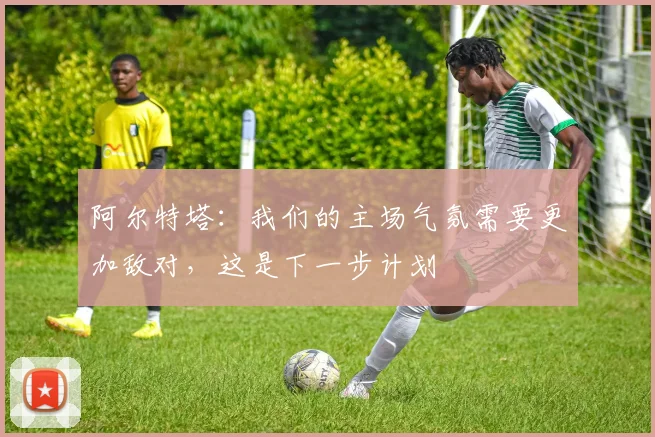 阿尔特塔：我们的主场气氛需要更加敌对，这是下一步计划