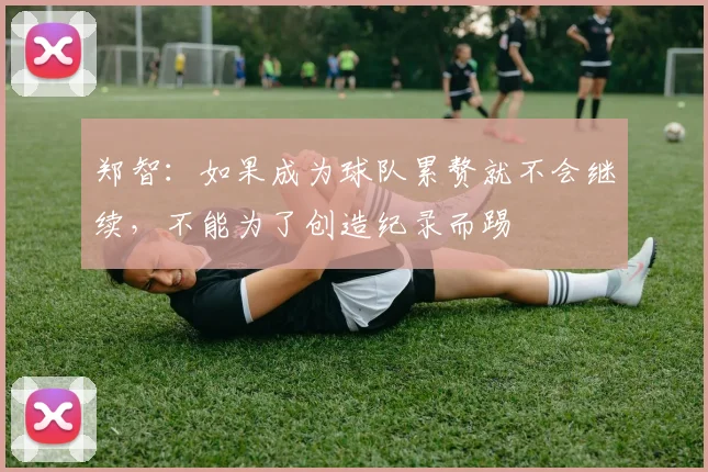 郑智：如果成为球队累赘就不会继续，不能为了创造纪录而踢