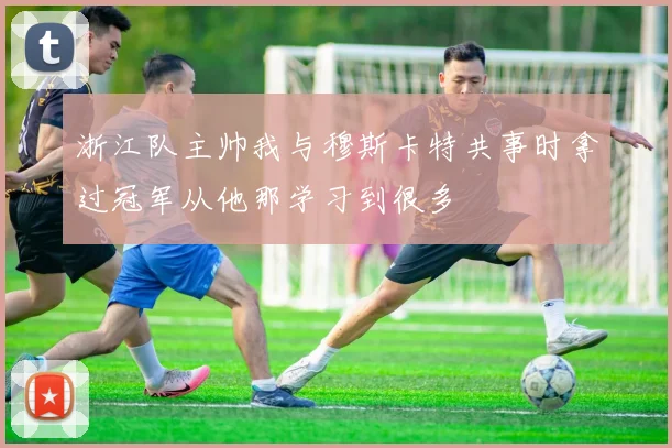 浙江队主帅我与穆斯卡特共事时拿过冠军从他那学习到很多