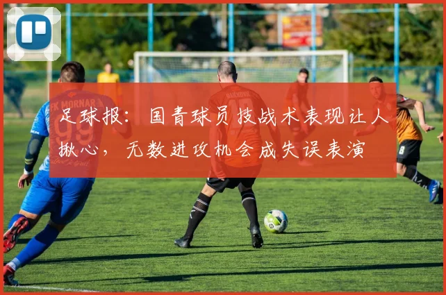 足球报：国青球员技战术表现让人揪心，无数进攻机会成失误表演