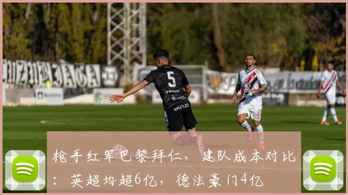 枪手红军巴黎拜仁，建队成本对比：英超均超6亿，德法豪门4亿