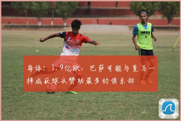 每体：1.9亿欧，巴萨可能与皇马一样成获球衣赞助最多的俱乐部